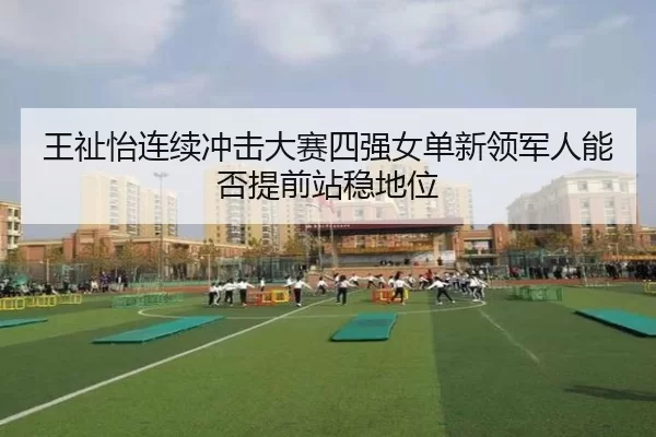王祉怡连续冲击大赛四强女单新领军人能否提前站稳地位